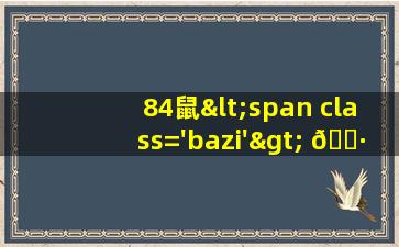 84年<span class='bazi'> 🦋 </span>鼠<span class='bazi'> 🐋 </span>年鼠